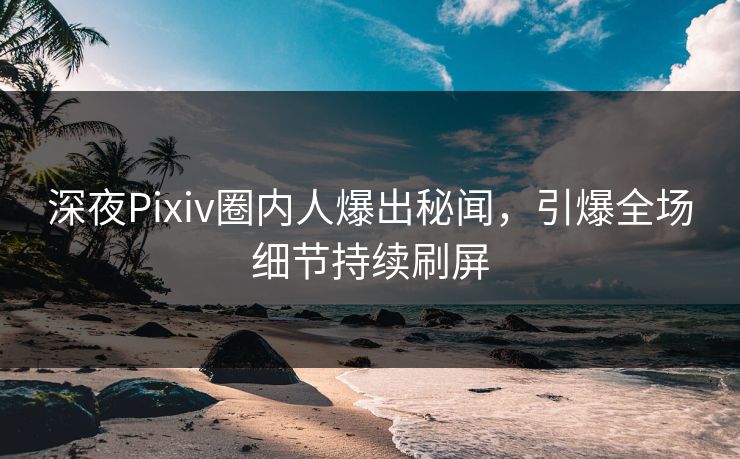 深夜Pixiv圈内人爆出秘闻，引爆全场细节持续刷屏