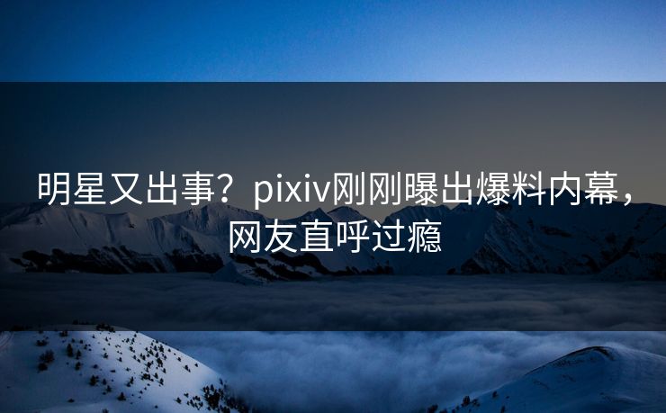 明星又出事？pixiv刚刚曝出爆料内幕，网友直呼过瘾