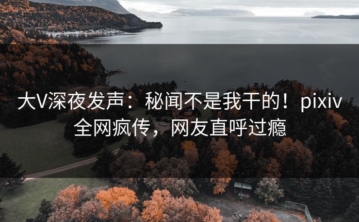 大V深夜发声：秘闻不是我干的！pixiv全网疯传，网友直呼过瘾