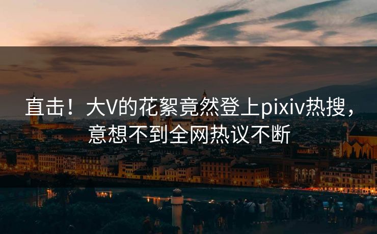 直击！大V的花絮竟然登上pixiv热搜，意想不到全网热议不断
