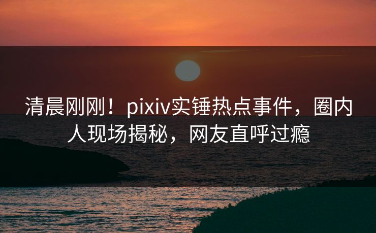 清晨刚刚！pixiv实锤热点事件，圈内人现场揭秘，网友直呼过瘾