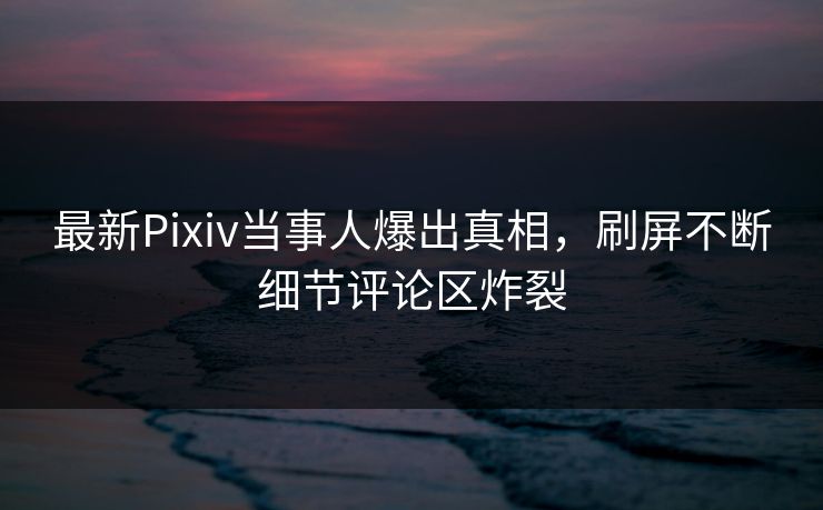 最新Pixiv当事人爆出真相，刷屏不断细节评论区炸裂