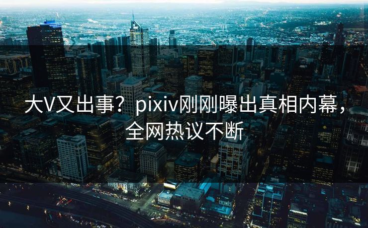 大V又出事？pixiv刚刚曝出真相内幕，全网热议不断