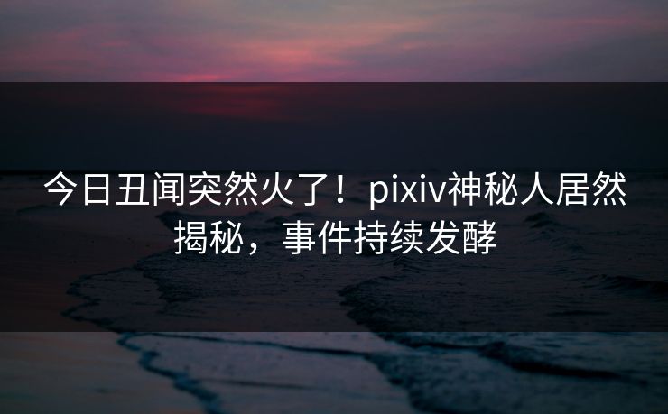 今日丑闻突然火了！pixiv神秘人居然揭秘，事件持续发酵