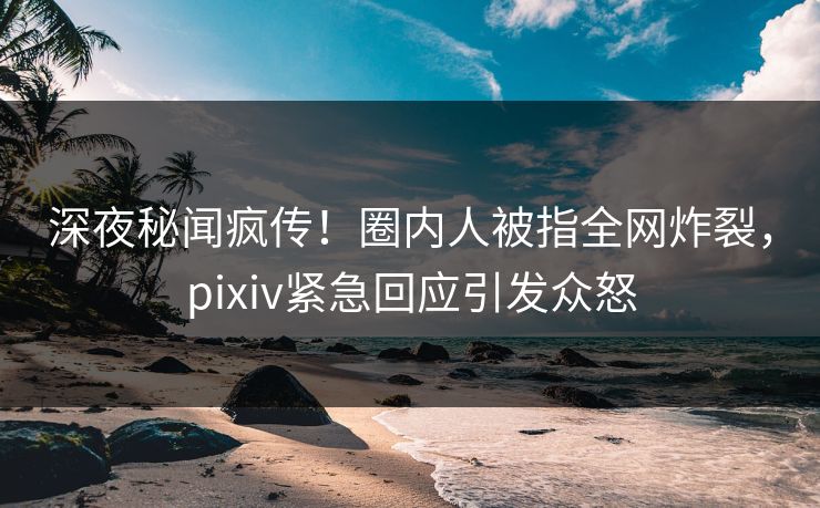 深夜秘闻疯传！圈内人被指全网炸裂，pixiv紧急回应引发众怒