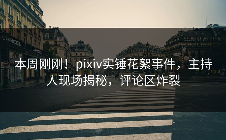 本周刚刚！pixiv实锤花絮事件，主持人现场揭秘，评论区炸裂