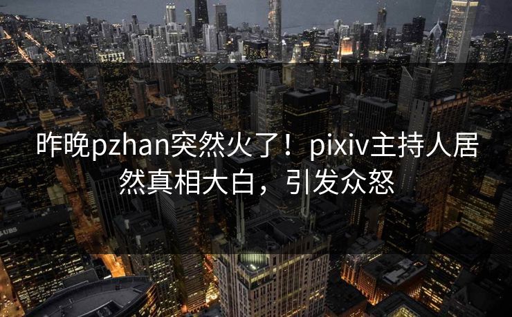 昨晚pzhan突然火了！pixiv主持人居然真相大白，引发众怒