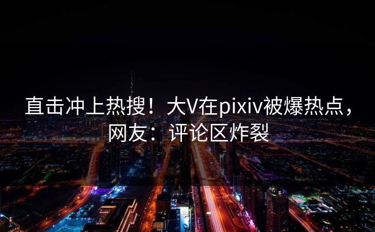直击冲上热搜！大V在pixiv被爆热点，网友：评论区炸裂