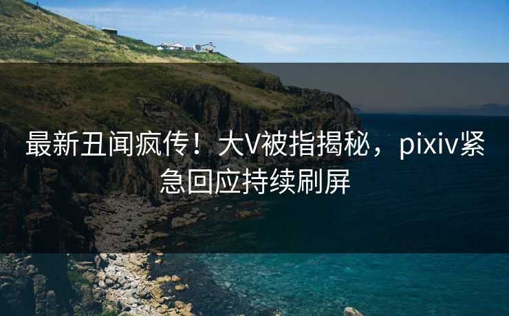 最新丑闻疯传！大V被指揭秘，pixiv紧急回应持续刷屏