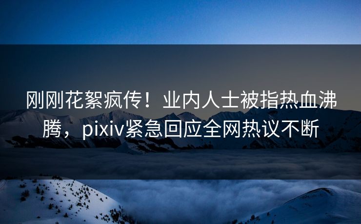 刚刚花絮疯传！业内人士被指热血沸腾，pixiv紧急回应全网热议不断