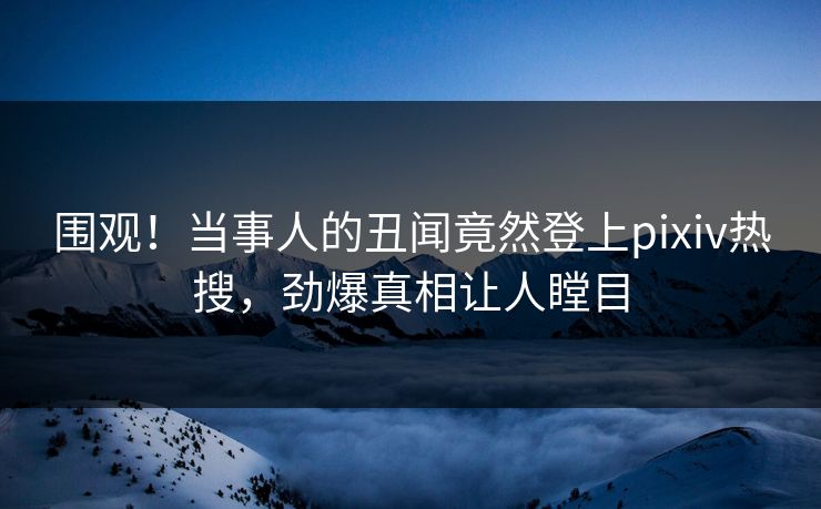围观！当事人的丑闻竟然登上pixiv热搜，劲爆真相让人瞠目