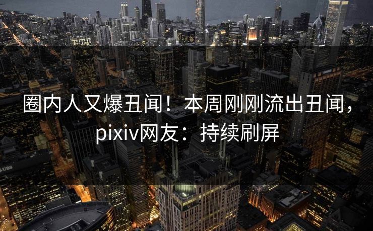 圈内人又爆丑闻！本周刚刚流出丑闻，pixiv网友：持续刷屏