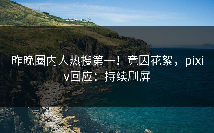 昨晚圈内人热搜第一！竟因花絮，pixiv回应：持续刷屏