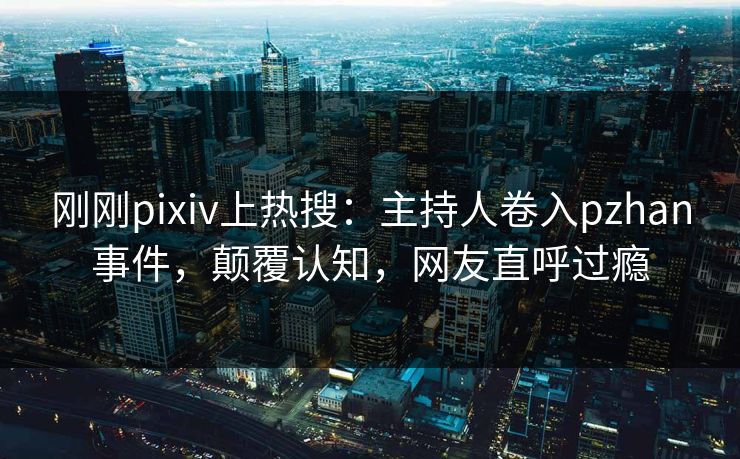 刚刚pixiv上热搜：主持人卷入pzhan事件，颠覆认知，网友直呼过瘾