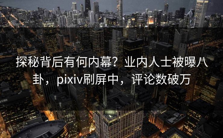 探秘背后有何内幕？业内人士被曝八卦，pixiv刷屏中，评论数破万