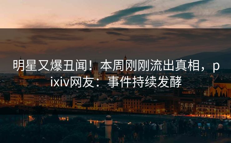 明星又爆丑闻！本周刚刚流出真相，pixiv网友：事件持续发酵