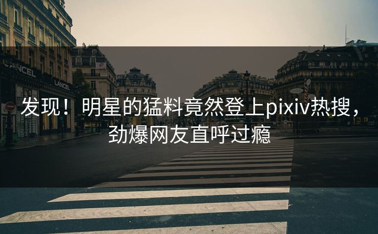发现！明星的猛料竟然登上pixiv热搜，劲爆网友直呼过瘾