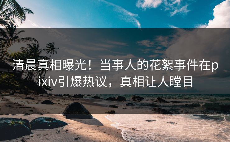 清晨真相曝光！当事人的花絮事件在pixiv引爆热议，真相让人瞠目