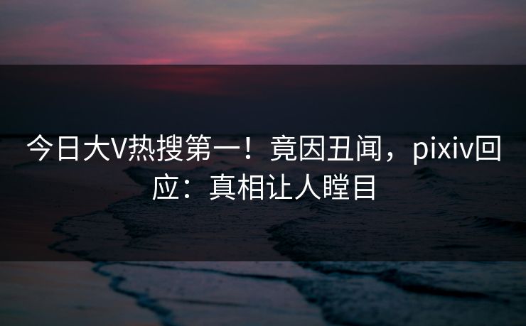 今日大V热搜第一！竟因丑闻，pixiv回应：真相让人瞠目