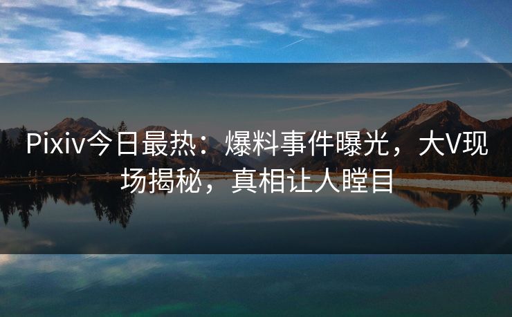 Pixiv今日最热：爆料事件曝光，大V现场揭秘，真相让人瞠目
