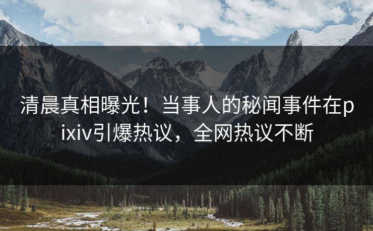 清晨真相曝光！当事人的秘闻事件在pixiv引爆热议，全网热议不断