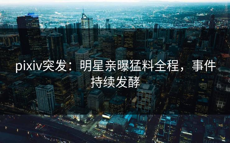 pixiv突发：明星亲曝猛料全程，事件持续发酵