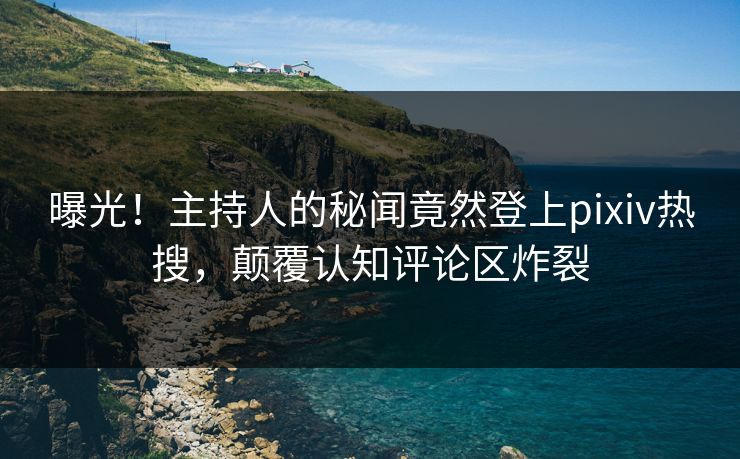 曝光！主持人的秘闻竟然登上pixiv热搜，颠覆认知评论区炸裂