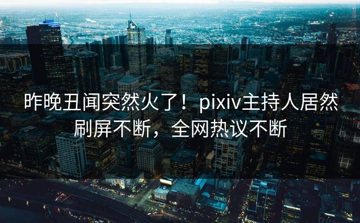 昨晚丑闻突然火了！pixiv主持人居然刷屏不断，全网热议不断