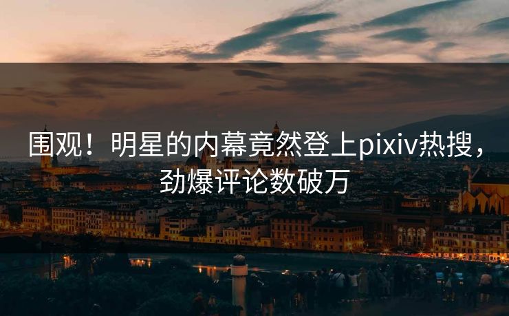 围观！明星的内幕竟然登上pixiv热搜，劲爆评论数破万