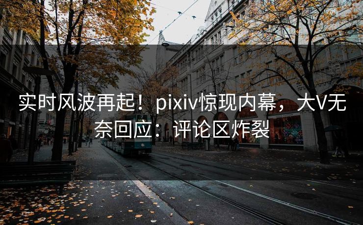 实时风波再起！pixiv惊现内幕，大V无奈回应：评论区炸裂