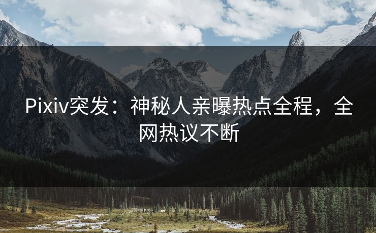 Pixiv突发：神秘人亲曝热点全程，全网热议不断