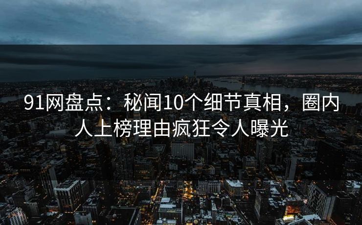 91网盘点：秘闻10个细节真相，圈内人上榜理由疯狂令人曝光