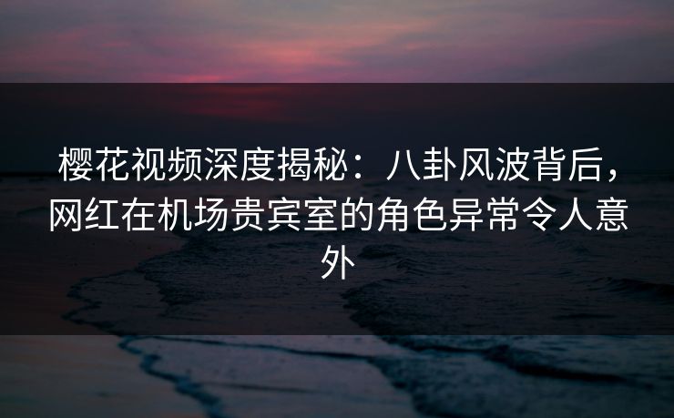樱花视频深度揭秘：八卦风波背后，网红在机场贵宾室的角色异常令人意外