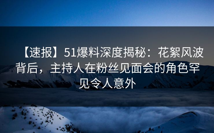 【速报】51爆料深度揭秘：花絮风波背后，主持人在粉丝见面会的角色罕见令人意外