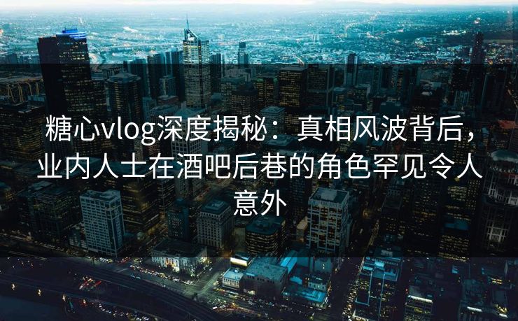糖心vlog深度揭秘：真相风波背后，业内人士在酒吧后巷的角色罕见令人意外