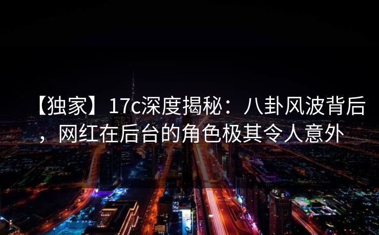 【独家】17c深度揭秘：八卦风波背后，网红在后台的角色极其令人意外