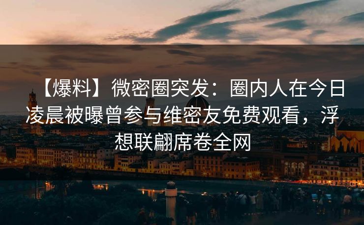 【爆料】微密圈突发：圈内人在今日凌晨被曝曾参与维密友免费观看，浮想联翩席卷全网