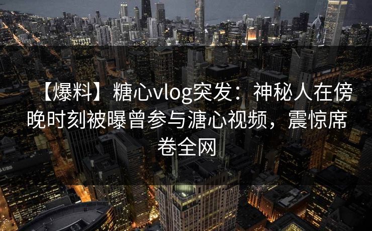 【爆料】糖心vlog突发：神秘人在傍晚时刻被曝曾参与溏心视频，震惊席卷全网