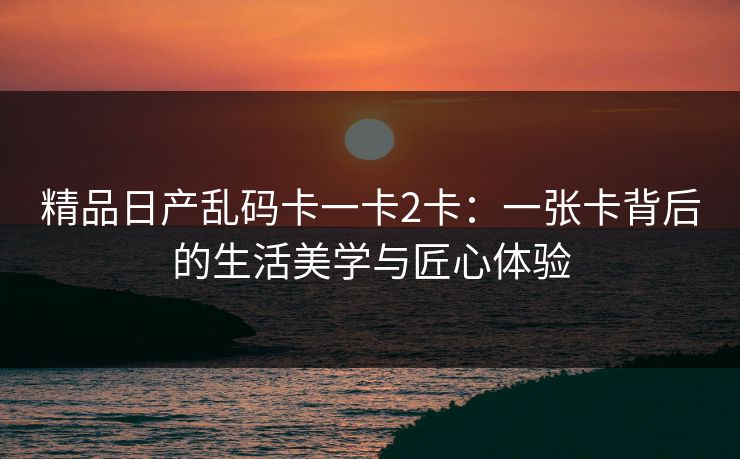 精品日产乱码卡一卡2卡：一张卡背后的生活美学与匠心体验