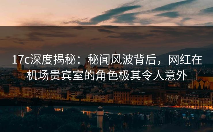 17c深度揭秘：秘闻风波背后，网红在机场贵宾室的角色极其令人意外
