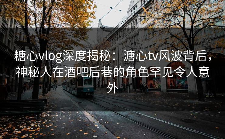 糖心vlog深度揭秘：溏心tv风波背后，神秘人在酒吧后巷的角色罕见令人意外
