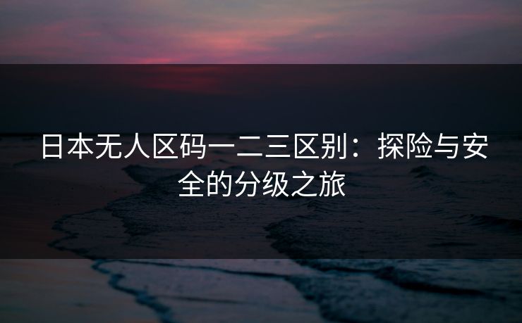 日本无人区码一二三区别：探险与安全的分级之旅