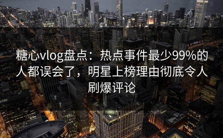 糖心vlog盘点：热点事件最少99%的人都误会了，明星上榜理由彻底令人刷爆评论