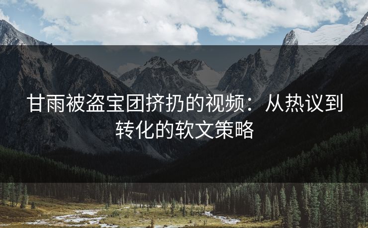 甘雨被盗宝团挤扔的视频：从热议到转化的软文策略