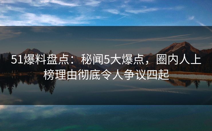 51爆料盘点：秘闻5大爆点，圈内人上榜理由彻底令人争议四起