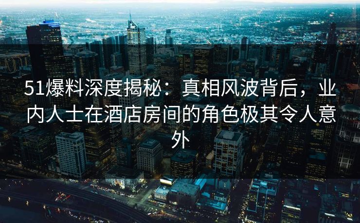 51爆料深度揭秘：真相风波背后，业内人士在酒店房间的角色极其令人意外