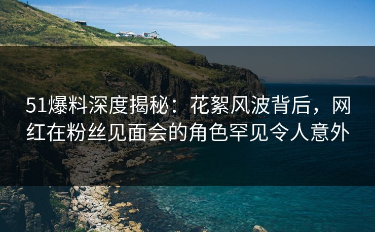 51爆料深度揭秘：花絮风波背后，网红在粉丝见面会的角色罕见令人意外