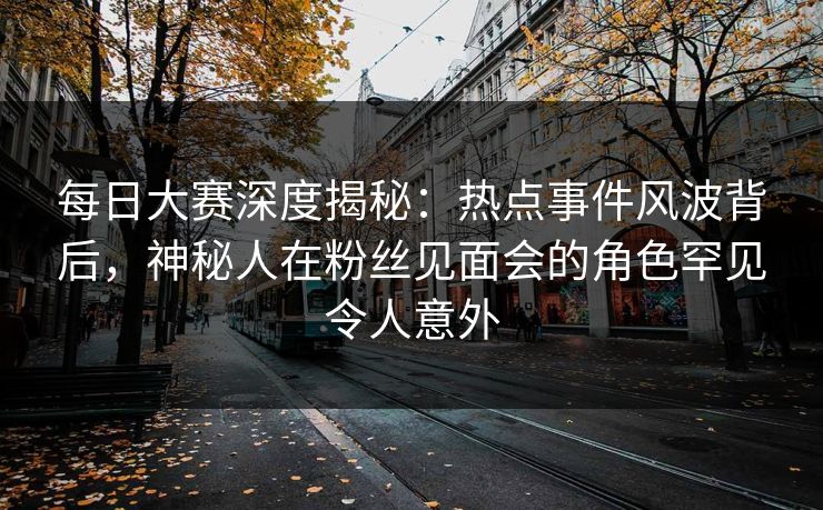 每日大赛深度揭秘：热点事件风波背后，神秘人在粉丝见面会的角色罕见令人意外