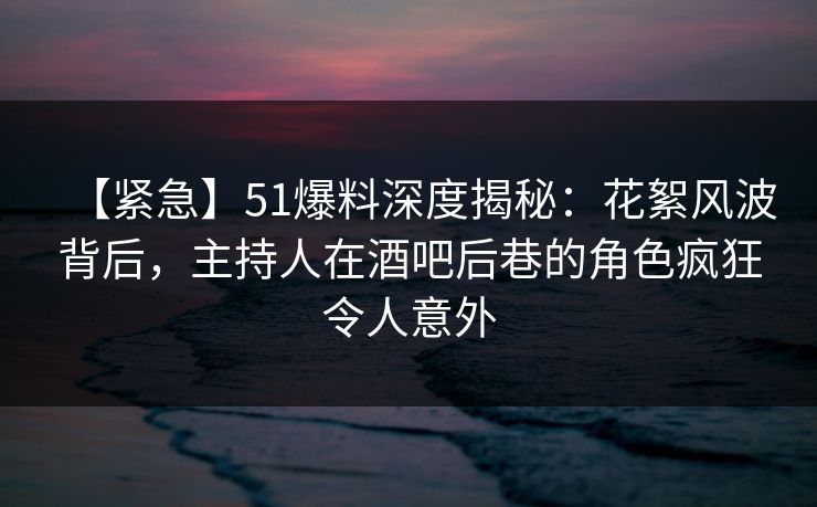 【紧急】51爆料深度揭秘：花絮风波背后，主持人在酒吧后巷的角色疯狂令人意外