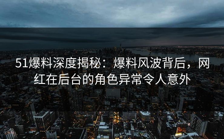 51爆料深度揭秘：爆料风波背后，网红在后台的角色异常令人意外